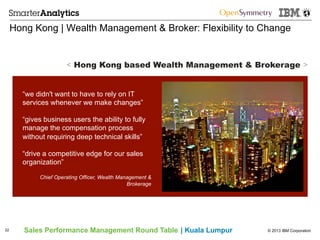 © 2013 IBM CorporationSales Performance Management Round Table | Kuala Lumpur
Hong Kong | Wealth Management & Broker: Flexibility to Change
22
“we didn't want to have to rely on IT
services whenever we make changes”
“gives business users the ability to fully
manage the compensation process
without requiring deep technical skills”
“drive a competitive edge for our sales
organization”
Chief Operating Officer, Wealth Management &
Brokerage
< Hong Kong based Wealth Management & Brokerage >
 