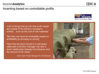 © 2013 IBM Corporation
Incenting based on controllable profits
“a lot of things that go into that profit margin
are outside of the territory manager’s
control… such as the cost of raw materials”
“But they can have an immediate impact on
profitability by focusing on pricing”
“Now that we have moved to a net-based
sales plan a territory manager can see a
direct relationship between his behavior and
the amount of his check.”
Carla Clark, Project Manager for Commissions
 