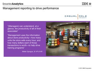 © 2013 IBM Corporation
Management reporting to drive performance
“(Managers) can understand, at a
glance, the productivity of all of their
associates”
“Management uses the information
about store productivity—how many
units the store sells every hour, and
how many dollars each of those
transactions is worth—to help drive
training programs”
Walter Sprague, Sr VP of HR
 