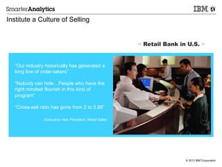 © 2013 IBM Corporation
Institute a Culture of Selling
“Our industry historically has generated a
long line of order-takers”
“Nobody can hide…People who have the
right mindset flourish in this kind of
program”
“Cross-sell ratio has gone from 2 to 5.66”
Executive Vice President, Retail Sales
< Retail Bank in U.S. >
 