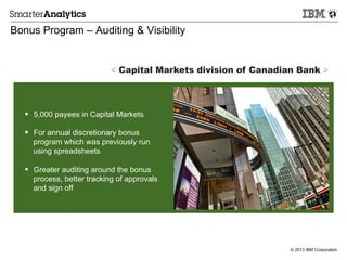 © 2013 IBM Corporation
Bonus Program – Auditing & Visibility
§  5,000 payees in Capital Markets
§  For annual discretionary bonus
program which was previously run
using spreadsheets
§  Greater auditing around the bonus
process, better tracking of approvals
and sign off
< Capital Markets division of Canadian Bank >
 