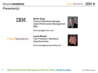 © 2013 IBM CorporationSales Performance Management Round Table | Kuala Lumpur
Presenter(s)
39
Kevin Gray
Product Marketing Manager
Sales Performance Management
IBM
kevin.gray@ca.ibm.com
Laura Roach
Vice President, Marketing
OpenSymmetry
laura.roach@opensymmetry.com
 