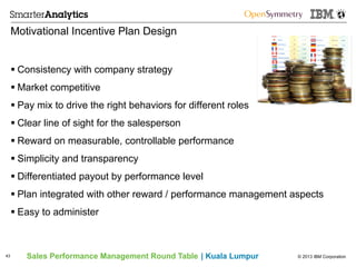© 2013 IBM CorporationSales Performance Management Round Table | Kuala Lumpur
Motivational Incentive Plan Design
§ Consistency with company strategy
§ Market competitive
§ Pay mix to drive the right behaviors for different roles
§ Clear line of sight for the salesperson
§ Reward on measurable, controllable performance
§ Simplicity and transparency
§ Differentiated payout by performance level
§ Plan integrated with other reward / performance management aspects
§ Easy to administer
43
 