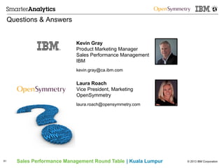 © 2013 IBM CorporationSales Performance Management Round Table | Kuala Lumpur
Questions & Answers
61
Kevin Gray
Product Marketing Manager
Sales Performance Management
IBM
kevin.gray@ca.ibm.com
Laura Roach
Vice President, Marketing
OpenSymmetry
laura.roach@opensymmetry.com
 