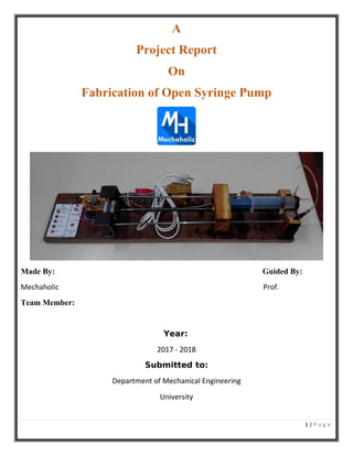 1 | P a g e
A
Project Report
On
Fabrication of Open Syringe Pump
Made By: Guided By:
Mechaholic Prof.
Team Member:
Year:
2017 - 2018
Submitted to:
Department of Mechanical Engineering
University
 