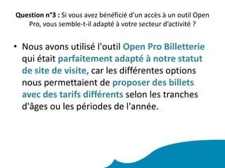 de toucher les clients qui veulent préparer leurs vacances à l'avance								Question n°2 : Etiez-vous déjà équipé d’un logiciel de commercialisation compatible ? Lequel ? Quelle a été votre démarche pour intégrer l’Open System ? Nous n'étions pas équipés de logiciel de commercialisation, et il a été très simple pour nous d'intégrer l'outil Open System. Il nous a suffit de mettre en place avec notre banque, un contrat monétique de vente à distance,pour le paiement en ligne, puis de mettre en ligne nos offres dans le logiciel Open System.
