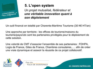 5. L’open system5. L’open system
Un projet mutualisé, fédérateur et
une véritable innovation quant à
son déploiement
Un outil financé en totalité par Charente-Maritime Tourisme (30 K€ HT/an)
Une approche par territoire : les offices de tourisme/maisons du
tourisme/pays/cdc sont les partenaires privilégiés pour le déploiement de
cette solution.
Une volonté de CMT d’associer l’ensemble de ses partenaires : FDHPA,
Logis de France, Gites de France, Chambres consulaires,…. afin de créer
une vraie dynamique et asseoir la réussite de ce projet collaboratif.
 