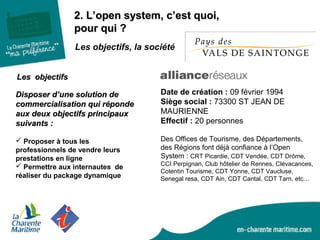 2. L’open system, c’est quoi,2. L’open system, c’est quoi,
pour qui ?pour qui ?
Les objectifsLes objectifs
 Proposer à tous les
professionnels de vendre leurs
prestations en ligne
 Permettre aux internautes de
réaliser du package dynamique
Disposer d’une solution deDisposer d’une solution de
commercialisation qui répondecommercialisation qui réponde
aux deux objectifs principauxaux deux objectifs principaux
suivants :suivants :
Date de création : 09 février 1994
Siège social : 73300 ST JEAN DE
MAURIENNE
Effectif : 20 personnes
Les objectifs, la société
Des Offices de Tourisme, des Départements,
des Régions font déjà confiance à l’Open
System : CRT Picardie, CDT Vendée, CDT Drôme,
CCI Perpignan, Club hôtelier de Rennes, Clévacances,
Cotentin Tourisme, CDT Yonne, CDT Vaucluse,
Senegal resa, CDT Ain, CDT Cantal, CDT Tarn, etc…
 