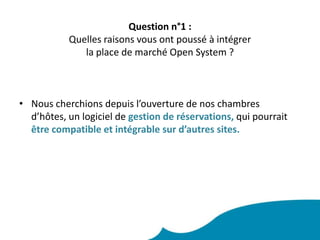 Question n°1 : Quelles raisons vous ont poussé à intégrer la place de marché Open System ? Nous cherchions depuis l’ouverture de nos chambres d’hôtes, un logiciel de gestion de réservations, qui pourraitêtre compatible et intégrable sur d’autres sites.