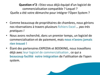 Question n°2 : Etiez-vous déjà équipé d’un logiciel de commercialisation compatible ? Lequel ? Quelle a été votre démarche pour intégrer l’Open System ? Comme beaucoup de propriétaires de chambres, nous gérions nos réservations à travers plusieurs fichiers Excel … pas très pratiques ! Nous avons recherché, dans un premier temps, un logiciel de commercialisation et de paiement, mais nous n’avons jamais rien trouvé !Étant des partenaires EXPEDIA et BOOKING, nous travaillons déjà avec leur logiciel de commercialisation , ce qui a beaucoup facilité  notre intégration de l’utilisation de l’open system.