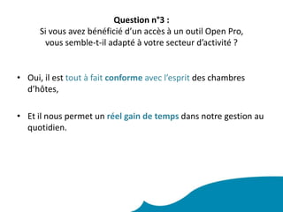 Question n°3 :Si vous avez bénéficié d’un accès à un outil Open Pro, vous semble-t-il adapté à votre secteur d’activité ? Oui, il est tout à fait conforme avec l’esprit des chambres d’hôtes,Et il nous permet un réel gain de tempsdans notre gestion au quotidien.