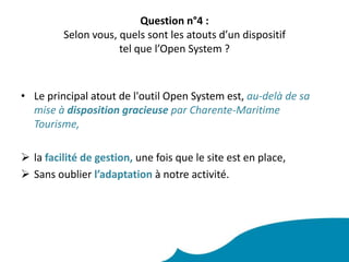 Question n°4 : Selon vous, quels sont les atouts d’un dispositif tel que l’Open System ? Le principal atout de l'outil Open System est, au-delà de sa mise à disposition gracieuse par Charente-Maritime Tourisme, lafacilité de gestion, une fois que le site est en place,