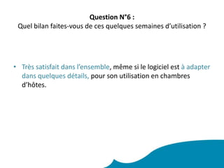 Question N°6 : Quel bilan faites-vous de ces quelques semaines d’utilisation ?  Très satisfait dans l’ensemble, même si le logiciel est à adapter dans quelques détails, pour son utilisation en chambres d’hôtes. 