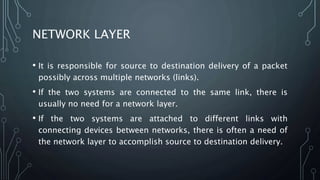 NETWORK LAYER
• It is responsible for source to destination delivery of a packet
possibly across multiple networks (links).
• If the two systems are connected to the same link, there is
usually no need for a network layer.
• If the two systems are attached to different links with
connecting devices between networks, there is often a need of
the network layer to accomplish source to destination delivery.
 