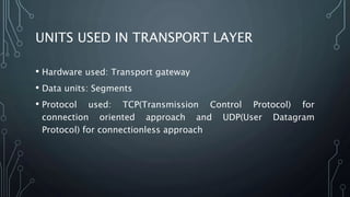 UNITS USED IN TRANSPORT LAYER
• Hardware used: Transport gateway
• Data units: Segments
• Protocol used: TCP(Transmission Control Protocol) for
connection oriented approach and UDP(User Datagram
Protocol) for connectionless approach
 