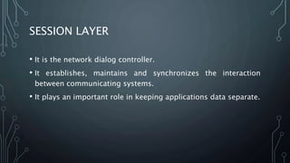 SESSION LAYER
• It is the network dialog controller.
• It establishes, maintains and synchronizes the interaction
between communicating systems.
• It plays an important role in keeping applications data separate.
 