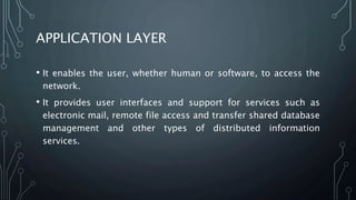 APPLICATION LAYER
• It enables the user, whether human or software, to access the
network.
• It provides user interfaces and support for services such as
electronic mail, remote file access and transfer shared database
management and other types of distributed information
services.
 