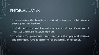 PHYSICAL LAYER
• It coordinates the functions required to transmit a bit stream
over a physical medium.
• It deals with the mechanical and electrical specifications of
interface and transmission medium.
• It defines the procedures and functions that physical devices
and interfaces have to perform for transmission to occur.
 