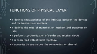FUNCTIONS OF PHYSICAL LAYER
• It defines characteristics of the interface between the devices
and the transmission medium.
• It defines the type of transmission medium and transmission
rate.
• It performs synchronization of sender and receiver clocks.
• It is concerned with physical topology.
• It transmits bit stream over the communication channel
 