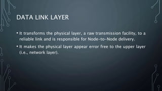 DATA LINK LAYER
• It transforms the physical layer, a raw transmission facility, to a
reliable link and is responsible for Node-to-Node delivery.
• It makes the physical layer appear error free to the upper layer
(i.e., network layer).
 