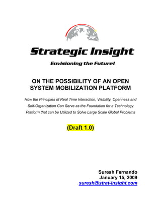 ON THE POSSIBILITY OF AN OPEN SYSTEM MOBILIZATION PLATFORM How the Principles of Real Time Interaction, Visibility, Openness and Self-Organization Can Serve as the Foundation for a Technology Platform that can be Utilized to Solve Large Scale Global Problems (Draft 1.0) Suresh Fernando January 15, 2009 suresh@strat-insight.com  TOC  
1-3
    OBJECTIVES PAGEREF _Toc219533249  4 QUESTIONS TO PONDER PAGEREF _Toc219533250  4 KEY COMPONENTS OF THE VISION PAGEREF _Toc219533251  5 Introduction PAGEREF _Toc219533252  5 What is an Open System Mobilization Platform? PAGEREF _Toc219533253  6 What is Massive Social Change? PAGEREF _Toc219533254  6 Massive Social Change Requires Massive Mobilization PAGEREF _Toc219533255  7 Massive Mobilization Requires Large Scale Consensus Formation PAGEREF _Toc219533256  7 Large Scale Consensus Formation is a Product of Group Process PAGEREF _Toc219533257  7 THE IMPORTANCE OF REAL TIME INTERACTION PAGEREF _Toc219533258  7 Group Process Occurs in Real Time: the importance of non-verbal communication PAGEREF _Toc219533259  7 Group Process is Defined By Ones Consciousness of Ones Relation to the Group PAGEREF _Toc219533260  7 Whether Groups One Participates in are Meaningful to Oneself is Dependent Upon the Extent of Real Time Interaction PAGEREF _Toc219533261  8 THE IMPORTANCE OF OPENNESS PAGEREF _Toc219533262  9 The Limitations of Openness. PAGEREF _Toc219533263  9 We are Motivated to Connect with and Help Others PAGEREF _Toc219533264  9 The Openness of the Internet and the Human Motivation to Help Others PAGEREF _Toc219533265  10 DRIVING USER PARTICIPATION IN ONLINE PROJECTS PAGEREF _Toc219533266  10 Why People Participate In Projects On a Volunteer Basis PAGEREF _Toc219533267  10 The Success of a Project is Dependent Upon Participation In the Project PAGEREF _Toc219533268  11 The Rapid Scaling of Projects PAGEREF _Toc219533269  11 THE IMPORTANCE OF VISBILITY PAGEREF _Toc219533270  12 Constraint On Participation in Online Volunteer Projects: the absence of visibility PAGEREF _Toc219533271  12 Visibility of Projects Will Enhance Participation PAGEREF _Toc219533272  13 The Distinction Between Actions and Projects PAGEREF _Toc219533273  14 THE IMPORTANCE OF SELF ORGANIZATION PAGEREF _Toc219533274  15 Visibility of Projects Enables the Self Organization of Projects PAGEREF _Toc219533275  15 Problems a Self Organizing Technology Platform Must Solve PAGEREF _Toc219533276  15 Considerations for Developing Trust On Self Organizing Technology Platforms PAGEREF _Toc219533277  15 Architectural Themes for a Self Organizing Technology Platform PAGEREF _Toc219533278  16 Self-Organization Enables a Single Idea to Turn Into a Project PAGEREF _Toc219533279  17 IN CONSIDERING HUMAN EXPERIENCE PAGEREF _Toc219533280  18 Real Time Interaction: the natural way to interact with others PAGEREF _Toc219533281  18 Real Time Interaction and Generative Idea Creation: Group Brainstorming PAGEREF _Toc219533282  19 How Real Time Brainstorming Can Create Momentum Around Large Projects PAGEREF _Toc219533283  19 Harnessing Our Collective Intelligence PAGEREF _Toc219533284  20 Idea Discovery PAGEREF _Toc219533285  20 The Equivalence of Ideas: true democracy PAGEREF _Toc219533286  20 CONCLUSION PAGEREF _Toc219533287  20 APPENDICES PAGEREF _Toc219533288  22 Architectural Considerations PAGEREF _Toc219533289  22 Linking and Matching Module PAGEREF _Toc219533290  22 Leadership And Project Structure Module PAGEREF _Toc219533291  23 Communications Management Module PAGEREF _Toc219533292  24 PROCESS CONSIDERATIONS PAGEREF _Toc219533293  25 Phase I: Creating Member (person, project, organization) Profile PAGEREF _Toc219533294  25 Phase II: Creation of Shared Project Information and Goals PAGEREF _Toc219533295  25 VISIBILITY AND REPRESENTATIONAL CONSIDERATIONS PAGEREF _Toc219533296  25 The Importance of Rich Media PAGEREF _Toc219533297  25 Representation, Ontology Construction and the Semantic Web PAGEREF _Toc219533298  26 The Project Ontology PAGEREF _Toc219533299  28 The Organizational Ontology PAGEREF _Toc219533300  28 RESEARCH PAGEREF _Toc219533301  28 Competition PAGEREF _Toc219533302  28 Open System Collaboration/Mobilization Platforms/Projects PAGEREF _Toc219533303  29 Books and Articles PAGEREF _Toc219533304  30 OBJECTIVES My objective in presenting the following is: To make the case for an Open System Mobilization Platform; a platform that will serve to organize large-scale collective action online. To stimulate dialogue about the idea by providing enough detail about the drivers for adoption as well as the architectural structure of the platform. To form a team to develop the platform once it is determined what the initial set of features should be. To present a vision that can be used to develop a technology platform with specific architectural features. Although there is some discussion about what the architecture will need to support, it is not designed, at this stage, to present a specific technology architecture. To provide sufficient consideration to aspects of human nature that bring to bear on the utilization of technology platforms. It’s important to keep in mind that technology is not an end in itself, merely an enabler for new forms of interaction. One cannot predict what new sorts of interaction are possible without a view on what motivates us to act in the first place. To stimulate the reader to realize that the Internet gives rise to new forms of collective interaction that were not heretofore possible at any time in the course of human history! To stimulate the reader to realize that to the extent that new forms of collective interaction are possible, new strategies and solutions to problems must be considered. There is no reason to think that problems that were once considered intractable are in fact so. QUESTIONS TO PONDER As you read the following it is helpful to keep in view the following questions: Are seemingly intractable global problems like climate change and poverty solvable through existing societal mechanisms? Does the rapid pace of technological change have a fundamental role to play in creating potentially innovative solutions? I say yes!! What sort of platform would you have to design in order to scale user participation into the thousands, or even hundreds of thousands? The Internet allows you, for the first time in history, to focus the attention of millions of people on a single idea or process! How can this fact be utilized to make this world a better place? Why Don’t Existing Social Change Websites have Much Traction? Why is it that with the many websites that attempt to bridge boundaries and connect those that care about the world with each other, most have a minimal install base, most projects on the sites are at a standstill, most projects that utilize these sites have raised little money and most organizations that attempt to serve the public interest do not see technology as a fundamental driver of their business processes etc.? What Makes Facebook Such A Successful Platform? How can the features that make it successful be utilized by a platform the objective of which is to mobilize people around specific projects? What sort of platform could be developed that would make it possible for a single great idea to gain momentum? Why is the Internet, at this stage in its evolution, not contributing in a fundamental way to making this world a better place? What is the relationship between visibility into the details of an online project and the ability to scale online participation? As you will see my view is that there is a very close relationship! How can we increase the efficiency of the volunteers’ time and reduce the risk that he/she is wasting time on a particular online project? What are the implications of self-organization (the formation of an organizational/leadership structure that commences with the assistance of the Mobilization Platform) for the scaling of online volunteer projects? What sort of user experience builds trust and commitment between individuals? What is the relationship between the rapid adoption rates of rich media and the ability to form virtual relationships? KEY COMPONENTS OF THE VISION Introduction I am heartened by the fact that there seems to be an increasing realization that the Internet can have a very large role to play in positive social change. The evidence for this is the large number of websites and blogs that are devoted to this idea. A veritable cottage industry is emerging. Although I don’t have specific numbers to back up my intuitions in this area, it is becoming pretty clear that the number of website that connect causes to donors, volunteers to projects, allow individuals to take specific actions etc. is increasing at a dramatic pace. Furthermore, all organizations are beginning to realize the virtues of utilizing various online tools to connect with others. They are implementing blogs, twittering, using IM, and hosts of other ‘web 2.0’ type tools to enhance their reach into the community. They have no choice since for the younger generation this is life as usual. Surely this is a good thing and will, if people understand the implications, contribute to the betterment of society. Nevertheless I cannot help but feel that there is something missing; that we can hope for more than what is currently out there.  What we can hope for is the sort of technology platform that can make massive social change a possibility! This is to be distinguished from a collaboration platform in that our objective is more than just to make it possible to work together.  The objective is to make it possible to scale the user participation of projects into the thousands and hopefully hundreds of thousands!  In order for this to be possible, it will be necessary to develop an Open System Mobilization Platform. What is an Open System Mobilization Platform? There are many systems that allow groups to collaborate. A mobilization platform can be distinguished from a collaboration platform in the following ways:  Self Organizing: Built into the platform will be functionality that will make it possible for the a team to develop on the platform, for the strategy to be developed on the platform etc. This will be supported by a high degree of real time information flow industry news, project news, people news etc.) Open Projects: The system will be designed to accommodate projects that are open in the sense that, in principle, the more people working on the project the better.  Catalytic Capacity: In virtue of the way that we will connect people to projects to organizations in real time, with substantial information flow (industry news, project news, people news etc.), we expect that projects will be generated off the platform. Like-minded people will be able to find each other. Large Scale Collaboration: The platform will be designed with the view that, in time, it will be able to support large numbers of people working on open projects. Note that this does not mean that we expect this to be the dominant functionality when the platform is initially rolled out. In short, a mobilization platform is designed, specifically to make massive social change a possibility! What is Massive Social Change? Simply put, massive social change is revolutionary!  - something that happens on a grand scale! It is the sort of change that is meaningful. It is the sort of change that we would experience should we collectively decide on a particular path to address the issue of climate change, end poverty and so on. In short it is massive! Massive Social Change Requires Massive Mobilization Let us for a moment assume that it is possible to make the sorts of changes that will result in global change on a large scale. Let us assume that, for example, enough people in the world can come together to force certain climate change related strategies to be adopted globally. What is necessary is that large numbers of people be mobilized around specific ideas or plans.  Massive Mobilization Requires Large Scale Consensus Formation In order for large numbers of people to be mobilized around specific ideas, it is necessary that mechanisms be developed that make large-scale consensus formation a possibility; mechanisms that make it possible for hundreds of thousands if not millions of people to agree on certain goals and a specific course of action to achieve these goals! Large Scale Consensus Formation is a Product of Group Process When groups of people agree on a plan, it is the result of meetings and dialogue. It requires assessment of ideas, compromise, negotiation and so on. Hence, it is the product of the interaction of those that are part of the collaborative process. This sort of collaborative process is, by definition, a group process. THE IMPORTANCE OF REAL TIME INTERACTION Group Process Occurs in Real Time: the importance of non-verbal communication If we think of prototypical group experiences we think of people sitting around a meeting table, a hockey team, a band our work environment etc. In all of these cases, real time interaction is an essential feature of the pattern of interaction. It is via the face-to-face interaction that members of the group develop their relationships with each other. They monitor how members of the group respond to their question; respond to others’ questions, how respectful they are off each other, how aggressive they are on so on.  It is only via real time interaction that non-verbal signals are communicated and interpreted, and these are an essential feature of the bonding experience between people. Group Process is Defined By Ones Consciousness of Ones Relation to the Group What is important to note about Group Process is that there are particular dynamics at play that bring to bear on the ideas that are generated and plans that are agreed upon. In particular when one is part of a group one is conscious of not just ones relationship to specific other individuals in the group (what I think of Joe…) but also to ones relationship to the group (understood as a singular entity). For example, one is faced with questions such as whether one is contributing to the group, whether the group is functioning effectively, whether I am making friends through participation in the group etc. This consciousness that participation in Group Process gives rise to leads to a self consciousness of ones relationship to groups that one is participating in. For example, one knows whether or not one is the leader of the group, whether one likes the leaders, whether one ‘feels as though they are a part of the group’. We might then ask ourselves what it is that makes us feel as though we are a part of a group? It does not take much reflection to realize our consciousness of our relation to a group and the people that are a part of it is largely dependent not just of interaction, but a specific form of interaction – real time interaction! Whether Groups One Participates in are Meaningful to Oneself is Dependent Upon the Extent of Real Time Interaction Ask yourself which groups you participate in that you feel really invested in? If you work within some organization, you no doubt feel a part of this group (one may feel positively or negatively about this). If you play music in a band, you likely feel a part of this group. If you take a yoga class on the weekends, you may feel a part of this group, although likely to a lesser extent. In short, the extent to which you feel invested in a particular group will be dependent upon the how often you see people, how often you talk to them etc. – how often you interact with them in real time! Real time interaction is the most essential feature in the formation of ones sense of ones relation to other people, groups etc. It works both ways. Clearly you interact in real time with people and groups that you are most invested in; your family, friends, coworkers etc. Just as importantly, real time interaction is constitutive of the extent to which you are invested in the situation. To see that this is so, just think of the feelings that one experiences when one doesn’t like ones coworkers (one would prefer not to be invested in the situation!). Regardless of whether one wants to feel invested in the situation (care about it), the very fact that you interact with these same people every day makes this sort of interaction important. One has no choice in the matter. Hence real time interaction is constitutive of the pattern of interaction that is necessary to make processes have meaning to people. The above line of thinking provides us with one pillar for the platform that must be developed: it must be a real time platform. What else must we consider? THE IMPORTANCE OF OPENNESS It is a widely discussed fact that the Internet bridges boundaries. We can search the Internet and find organizations and people that are doing interesting things all over the world. We can then send them emails and initiate a dialogue with them. The world is truly global. This is not news. A less understood (or at least talked about) feature of the Internet is that one can represent oneself (or ones ideas) to the whole world. One can create a website or a blog and, at least in theory, anyone in the world can view it. The Internet opens the world to you and you to the world.  The Limitations of Openness. This is an interesting and exciting feature that many of us are aware of and trying to take advantage of. Virtually all businesses and many individuals now have website and/or blogs, for example. That said, as many of us know, this is not enough. Companies use websites in conjunction with other sorts of media. Individuals puzzle over how best to get people to read their blogs. In short, the Internet is open, but there is so much information in cyberspace that it is virtually impossible to be seen.  For something to simply be present online is not sufficient, one must consider under what conditions things that are online become widely known to others. Are there particular considerations or aspects of human nature or human interaction that we should consider when trying to understand why certain web companies, blogs, processes etc. grow virally? What aspect of human motivation should we consider given the context of our current investigation? We are Motivated to Connect with and Help Others The question as to what motivates us is a large and vexed one and not one that I will attempt to resolve. I will, however, make a few assumptions that the reader is welcome to challenge: Humans are intrinsically motivated by the desire to be a part of a community: Whether this is ones nuclear family, baseball team, whatever, it is fundamental to our nature to be connected to others. Many (if not most) of us would like to contribute to the welfare of others: If we could make the world a better place we would do so. Unfortunately, in the western world, we are too consumed by the requirements of day-to-day life (jobs, family etc.) that we have little time or resources to devote to others. In other parts of the world survival is the primary concern.  In either case, the welfare of others is not something that we can attend to effectively due to the constraints of ordinary life. The Openness of the Internet and the Human Motivation to Help Others Previously we noted that the fact that the Internet makes things open is not enough. It is not enough because what we present in cyberspace is not necessarily visible to those that want to see it. There is no reason to think that anyone will find our website or our blog. How is this problem to be resolved? What if there were a platform that allowed those that want to help others to connect with each other in a manner that allows them to work together? What if we were able to find each other on the basis of common interests, common projects that we might be able to work on, common values etc.? One might think that there already exist a number of such platforms; that there are many ways for those that are interested in helping out to do so. In some sense this is true since if one wants to donate funds, there are many sites where this is possible. If one wants to volunteer in ones community one can do so etc. It is true that there are sites such as this, but we all know that, to date, they have very little traction. Why is it that with the many websites that attempt to bridge boundaries and connect those that care about the world with each other, most have a minimal install base, most projects on the sites are at a standstill, most projects that utilize these sites have raised little money, most organizations that attempt to serve the public interest do not see technology as a fundamental driver of their processes etc.? In short why is the Internet, at this stage in its evolution, not contributing in a fundamental way to making this world a better place? What is missing is a platform that can support very large projects that can scale rapidly! For the reasons described below, if we want people to actively participate in online projects, it will be necessary for the project to make a significant difference. It is imperative that it be possible that the project could, in principle, scale rapidly. DRIVING USER PARTICIPATION IN ONLINE PROJECTS Why People Participate In Projects On a Volunteer Basis To understand why it is necessary that there exists an infrastructure that enables projects to scale rapidly we must consider why people participate in volunteer projects to begin with. Volunteer activity, for obvious reasons, needs to be distinguished from work that is motivated by financial considerations. People participate in volunteer activity to satisfy certain personal or human requirements.  They want to be a part of a community,  Learn Skills  Hard skills (marketing etc.)  Soft skills (leadership etc.)  Ideological commitment (alleviating homelessness etc.).  The above represents interrelated motivations for people to participate in projects and all require that the process to which volunteers commit must persist for an extended period of time! If people are going to volunteer their time they need to know that the organization that they are going to do work for, the project they are going to commit to etc. will persist such that they can satisfy their personal requirements. If the organization fails, they will not make friends, nor will the not have the opportunity to learn or grow. What is the best guarantor of the stability of an organization or its project? Clearly it’s success! The Success of a Project is Dependent Upon Participation In the Project It goes without saying that getting a project off the ground requires the involvement of others. If we can’t build the team, raise the financing, partners and so on, it is impossible to make progress.  We now see that the reason that existing platforms have garnered little or no traction is because it is not clear to people who view the project online whether or not the project is going to be successful or not. There isn’t sufficient visibility into the project to give people confidence that the project is going to succeed! It is important to note that there are many variables that might contribute to ones confidence that a project will succeed. We might hear, for example, that a million dollars has been raised, or that the Gates Foundation is getting involved. The clearest indication, however, that momentum is being generated is that large numbers of people are getting involved in the project. Consider ones response when seeing on the news that a hundred thousand people have attended a rally. We know that something is up – that this process is having a substantial social impact! The sheer critical mass that has been generated is indication that change is in the offing. The Rapid Scaling of Projects One characteristic of the Internet generation is the fact that certain sorts of processes generate massive user participation in short periods of time. Consider businesses such as Amazon.com or Ebay, user content platforms like Youtube or Flickr, blog platforms like Wordpress etc. A number of years ago Napster revolutionized the way that digital content can be distributed. Characteristic of all of these platforms is the fact that user participation scaled very rapidly in a short period of time. What we need to consider is what sort of platform we can create that can make it possible to scale projects in a similar way! By ensuring that a platform is developed that makes scaling of the project as ‘frictionless’ as possible, we ensure that we make it as likely as possible that user participation levels are as high as possible. THE IMPORTANCE OF VISIBILITY Constraint On Participation in Online Volunteer Projects: the absence of visibility We have seen that it is imperative that projects persist in time if people are going to participate in them and for this to happen it is necessary for them to be successful. We have also seen that the best guarantor of success is massive user participation. Realistically speaking, however, not all projects are going to scale rapidly and, furthermore, at the inception of the project they won’t have massive user participation. What other consideration, other than massive user participation, is necessary to minimize the impediments to participation? To understand this, we need to better understand what the impediments are to participation in online projects. Projects that provide economic opportunity can be accelerated because of the fact that they are projects that are able to provide financial compensation to participants. The individual participant trades off his/her time for money.  Volunteer projects have a more difficult time creating momentum because there is no immediate benefit to the participant. He or she has to trade off time for potentially no tangible return. Only those that are motivated towards working for goals without financial benefit will work on these projects. Hence one has to invest time, with no immediate benefit. So the question we are faced with is what features can we build into the platform to mitigate this inhibitor to participation? How can we increase the efficiency of the volunteers’ time and reduce the risk that he/she is wasting time on a particular project? Increasing Efficiency: One possibility is to reduce the amount of time one is required to invest in order to participate and watch the progress of the project. People will be able to watch the progress of the project, and invest time only when they see fit, for whatever role is specifically of interest to them. If one is not required to attend unnecessary meetings, participate in unnecessary conference calls etc. he/she is more likely to be committed to the project. For this to be possible, it is necessary to make it possible that this information can be communicated via other means. This can only be accomplished by making the project maximally visible! Reducing Risk: The reduction of the ‘risk’ associated with participation in volunteer projects needs to be understood in relation to the ‘reward’ that is expected from those that participate. We must keep in mind that one of the primary reasons that people participate in volunteer activity is to develop connections with other people. They want to express their caring for the world within the context of a community with similar values, they want to show others that they are contributing to the betterment of society and so on. The human imperative to connect with others (make ourselves known to others) is enhanced if the platform is designed such that the actions of all participants are visible to the group. This, also, can only be accomplished by making the project maximally visible! Visibility of Projects Will Enhance Participation We have already introduced the notion of Openness – the idea that cyberspace is, in principle, visible to all. What follows from Openness is that what we represent is visible, and this has important consequences. What is most important about the visibility of projects is that it allows people to get a clearer understanding of what is happening with the project. If, for example, one is able to see what the longer-term goals are, the shorter term goals, the specific tasks and timelines, the people working on various aspects of the project etc., one is able make an assessment as to how one can contribute.  The reason that visibility will enhance user participation in projects is that people participate in projects for a range of different reasons and they are able to make choices based on more complete information. For example, someone might choose to work on a specific task simply because he sees that his friends is working on the same task. He might work on another task because it only requires meetings on Wednesday nights. Alternatively he might work on something else due to the fact that the timeline for completion is a specific date, after which he plans to leave the country. Therefore, it is essential if we want to mitigate the inhibitors to participation that the Mobilization Platform represents projects in as much detail as possible. This is consistent with the principle of Openness and will inhibit barriers to participation. Consider the case of a single mother that has little time to volunteer, but is committed to doing what she can to impact local legislation on carbon emissions. What can she do? Let’s face it, the challenge seems daunting and it seems that there is little that an ordinary citizen can do to contribute to impacting such a complex issue as climate change. It is difficult to get motivated to actually take action when it seems as though ones actions have no tangible impact. One option for her is to participate in a letter writing campaign or a petition that might be organized by a group such as Avaaz. This, no doubt, will have some impact but the question is how engaged will she be? How important will this process be in her life? What is the likelihood of whatever actions she takes at this time leading to her taking further action? It seems clear that she will have much more confidence in the process if she knows the following: The petition that she signed and the letter she wrote to her Congressional Representative are part of a much larger coordinated strategy that involved a range of other actions such as rally’s, letter’s to local officials, letters to members of the press, cold calling in ones community, door knocking in ones community etc. The overall project is being managed by a team of volunteers and there is a clearly defined organizational structure. She can go online and view those that are managing the project, who reports to who and so on. There are regular meetings that are being videotaped and regular conference calls that are being taped. These are all available online in case she cannot attend meetings. There is a range of other tasks that she is interested in pursuing and she will have time to take them on in a couple of months once things settle down at work. There is an online Project Management System where all of the tasks for all of the various strategies are tracked and updated on a regular basis. There are profile pages for the volunteers so that you can get to know other people that are interested in the project, what other projects they are working on etc. This gives a human face to the larger project. The Distinction Between Actions and Projects At first glance it might seem as though this problem has been solved since there are a number of organizations (Avaaz, for example) that have platforms to support petitions, letter writing campaigns and the like. I want to make a distinction, however, between actions that an individual can take that are part of a larger process and isolated actions that individuals can take. If, for example, the group goal is to enact a particular piece of legislation, one can see how several strategies can be developed  and coordinated to support this idea; a media strategy, letter writing, petitions, door knocking, telephone calls etc.  User participation will be enhanced by: The organization of larger processes: for the reasons described previously. People want to participate in larger projects that will be successful. The visibility of the process THE IMPORTANCE OF SELF ORGANIZATION Visibility of Projects Enables the Self Organization of Projects Another important implication of making projects maximally visible is that it makes possible the self-organization of projects.  Self-organization refers to situations where the team that works on the project, and the associated processes that are required to implement the project, evolve off the platform itself. This is to be contrasted with the typical case where the concept for a project, the team, the tasks etc., is developed first, after which it is determined that a technology based project management process can be utilized to increase efficiency. Problems a Self Organizing Technology Platform Must Solve The essence of a technology infrastructure that supports self-organization is that it is designed to mobilize widely dispersed, arms length participants by supporting the generation of a shared vision and the required execution plans. This requires solutions to two types of problems: The Problem of Building Trust: A self organizing system must solve the problem of getting geographically dispersed individuals to work together, and this requires getting people that didn’t initially know each other to gain enough trust in each other to foster effective collaboration.  Architectural Problems: The technology architecture that supports self-organization must solve three specific problems: Linking and Matching: It must provide a intelligent mechanism to link people with projects, people with other people and projects with other projects. Organizational Structure: It must support the development of a structure that defines the relationships between the members of the group. Who is responsible for what, who reports to whom etc. Process Structure: It must support the development of specifically defined goals with specific tasks and timelines associated with them. Considerations for Developing Trust On Self Organizing Technology Platforms The factors that contribute to developing trust online will parallel the factors that contribute to developing trust in real world situations. Trust in real world situations is dependent upon the extent to which we are a part of a common community (and therefore get have common contacts), the frequency of our interaction, the competence and consistency with which we execute tasks and so on. Therefore developing trust online will require features that make it possible to experience our online contacts in similar ways.  Hence, online systems must be committed to the following: Transparency: the development of trust is enhanced by the extent to which we know the specifics about those that we interact with.  - The more information that we know, and the more willing that others are to share information, the greater the trust level is. Commonality: One of the biggest contributors to the success of facebook is that there are two senses in which we are connected to our online friends: We share the same real world community: Facebook is developed on the notion of a ‘network’, which makes it such that we share something with the others, in the real world, that we are connected to online. We share common friends: Facebook provides visibility into the online contacts we have in common with others that we are friends with.  Hybrid Structure: Commonality, in the case of facebook, has evolved because facebook was developed to enhance the value of existing real world networks and relationships. People were friends in the real word first, and the facebook platform just serves to enhance existing relationships. Frequency of Interaction: If we interact a lot with someone we are presented with more information from which we are able to get a better understanding of the person. This contributes to our ability to develop trust in that person. Trust In Process: we also gain trust in those that we work with when it is clear that the objectives of the group are being realized. Hence it is necessary not only for the project to move forward, but for details on how the project is to move forward to be represented in real time via the news feed, for example. Architectural Themes for a Self Organizing Technology Platform A technology platform that supports self-organization must have, at the least, the following features: Open System: It must allow anyone from anywhere to participate – to contribute their ideas and to engage actively. Scaleable User Participation: It needs to be able to support the real time participation of thousands of people. Real Time Interaction: It must support instant messaging and videochat features. Real time interaction is an essential feature for creating a sense of shared experience. This will contribute greatly to getting people to feel that they are a part of the process. Process Structure/Project Management System: It must provide an infrastructure for people who choose to work on a specific project to actually work together.  Organizational Structure Tools: Since this will be an open system, it must have specific tools that allow for the creation of organizational structure from an initially open, egalitarian, pattern of interaction. Hence if someone wants to volunteer to lead a particular initiative, and to create the team to bring this to fruition, this needs to be possible. Intelligence: An open system is designed to involve large numbers of people on specific projects. Effectively engaging large numbers of people will require that we solicit input from everyone. It is clear that the information that is input into the system cannot be processed effectively without the aid of tools that can extricate semantic content from the information in the system. A process that has been garnering interest of late is the notion of Mass Dialogue. The idea is to utilize the Internet to engage people in a real time conversation. Imagine 100,000 simultaneously chatting! This would be meaningless chaos unless platform had the capacity to identify common themes as they were being discussed. Modern semantic web technologies certainly make this possible, and will enable the system to identify which themes are of greater interest and so on. This sort of process would replicate, on a very large scale, the benefits of meeting in groups around a table! Self-Organization Enables a Single Idea to Turn Into a Project What is most exciting about the Internet revolution is that it has changed the nature of the relationship between us, as individuals, and the rest of the world. It has made it possible to create visibility for ourselves, and projects that we are interested in, without the need for traditional media channels. Consider how specific home-made content can get virally distributed via Youtube, a self produced song can be virally distributed, or how a particular blog can gain popularity without the assistance of newspapers or television.  It is, in theory, now possible for someone with a great idea or plan to engage those that might agree with him! Self-organizing systems make it possible for a single idea to become visible to the world and to gain interest and momentum! IN CONSIDERING HUMAN EXPERIENCE A common mistake made by technology companies is that they don’t pay sufficient heed to the considerations that underlie user participation in systems. Technology is an extension of human experience and interaction, and therefore careful consideration must be given to what makes people utilize technology platforms. Real Time Interaction: the natural way to interact with others An essential feature of any technology platform that aims to generate effective group processes is that they support all forms of real time interaction.  Real Time Interaction and the Real World: Real time interaction is an absolutely essential feature technology based group process simply because interaction in the real world is in real time. Ultimately life can be reduced to moments of real time interaction. The closer the online experience is to the real world experience, the easier it will be for people to develop trust in each other. Hundreds of thousands of years of evolution have hardwired us to function in relation to each other in real time. Our understanding of our environment and the relations that are constitutive of it are generated as a result of the ways in which we naturally interact with the world. Real Time Interaction and Leadership Formation: Real time interaction provides a context for the natural evolution of leadership. Therefore, the extent to which technology provides for the opportunity to simulate this, the technological platform enable specific patterns of interaction that are natural and the basis for how we normally interact with each other, form relationships, and from which leaders will emerge. Thus, there will be a correlation between participation rates, the evolution of leadership, the generation of ideas etc. and real time process. In order for us to follow a certain leader we need to see what he has to say, see how he behaves and responds to situations and so on. One must not confuse this point with the fact that we currently follow elected political officials without interacting with them in real time. If, for example, Obama were not someone that his close associates wanted to follow, he would not have been successful. That Obama’s associates wanted to follow him is due, at least in part, to their real time interactions with him. Furthermore, it is certain that those that trust him (and whom he trusts) and work closely with him interact regularly with him in real time. This will be true of all leaders and those that follow their lead. Secondly, the emergence of leadership in a self-organizing system will have different dynamics since there is no analog to someone being endorsed for you by others. There will simply be a number of people that are strangers to each other that are interested in working on various sorts of projects and a leaders will need to emerge. How can that transpire unless trust is developed as a result of frequent interaction? Real Time Interaction and Generative Idea Creation: Group Brainstorming A real time process that we are all used to is the idea of brainstorming with others. What is essential to the success of this is that we feed off the energy and the ideas as they are being generated by others. We are able to synthesize and evaluate the thoughts of others as they are presented to us in real time. Let us envision what is possible if we conduct large scale brainstorming sessions, in real time, with the assistance of intelligent systems that are able to process the feedback in real time. Ideas are input from distributed locations, in large volume, in real time. Ideas are sorted into certain themes using key word and/or semantic techniques The popularity/importance of certain ideas is distributed back to the group, in real time, and the group can respond to the feedback in real time. For example consider 100,000 (or maybe a million!) people inputting ideas on how best to address the problem of global poverty. Imagine if the system can determine that 32,000 people are interested in pursuing strategies related to farming practices, of those 32,000 people, 12,000 have a more specific interest in farming practices in Africa etc. How Real Time Brainstorming Can Create Momentum Around Large Projects This sort of process serves two functions: It immediately provides visibility into what people are thinking right now, how many people are thinking about the same sorts of things and so on. It makes it possible for people to modify their areas of focus in real time to stimulate momentum! The latter point is extremely important since it is likely that most people are more interested in solving the problem of global poverty than they are in precisely how to go about doing it. Hence if it is clear that a particular strategy is garnering substantial interest, then there is nothing preventing one from committing to that project. This, for example, is what happens during the primary process in the US where those that are undecided or just voting strategically will wait to see who the front runner is before they commit. Again, for many, it is more important to ride a winning horse than it is to operate on principle. Harnessing Our Collective Intelligence The fundamental power of the Internet and communications technologies lies in their ability to allow us to collectively focus our intelligence, and to collaborate. The best example of this is the development of the Linux operating system.  Many minds trying to solve a particular problem is more effective than a single mind trying to solve a particular problem! The important point is that, for the first time in history, it is possible to focus potentially millions of people on a single idea! Idea Discovery As it stands, if one has a great idea the only way that one can take advantage of this idea is follow formal structures that have been codified within our institutional culture. We can write an article or book, form an organization, start a company etc. Many inhibitors exist. For example, in order for one to be taken seriously one needs a formal education. There is little imperative for the average citizen to be bold in their thinking; to feel that they can actually contribute to the welfare of humanity. How could they possibly overcome the hurdles they are faced with? They, in practice, have no voice. An open system mobilization platform could discover their ideas! The average citizen will be given a voice that can catalyze effective change. Not only will they have the opportunity to present their ideas, they can also watch as their ideas gain traction with others! The Equivalence of Ideas: true democracy A related notion is that an open system mobilization platform will be truly democratic and will respect individuals in the most fundamental way. It will, in principle, be just as possible for a peasant in India to present her idea to the world as it is for someone in better circumstances in the west. Everyone’s ideas have equal merit and can be the basis for effective change in the world. CONCLUSION The preceding is designed to provide the reader with sense as to why the time is right for the development of a platform that can be used to mobilize people towards positive social change. The aim has not been to focus simply on a discussion of technology, but to ensure that the reader considers human motivation when trying to understand why a particular technology solution works (doesn’t work).  APPENDICES Architectural Considerations The Ecosystem: In the preceding discussion I have tried to make a case for the timeliness of the creation of open system mobilization platform. For the sake of brevity and in order not to introduce excessive levels of complexity at this very preliminary stage in the discussion I have focused the discussion on considerations relating only to the requirements for getting people involved in projects. In principle, however, we can view the ‘ecosystem’ in a more general way as consisting of: People Projects Organizations Therefore, we could state the more general problem of an open system as requiring a solution to how to connect people to people, people to projects, projects to organizations and all of the other combinations. Ideally, this system is as automated as possible. The following describes what, in the best case scenario is possible.’ The Linking and Matching Criteria: I propose that the basic structure that we utilize to connect members of the ecosystem is a framework that is based upon: Resources: what a person has to offer (for a project, personally, etc), what an organization has to offer… Needs: what a person needs (for a project, personally, etc), what a project needs… Objectives: the goals, timelines and associated tasks that people, projects and organizations have. With that in mind, we can think about what the basic structure of the system might look like:  The following represents a few thoughts on what preliminary functionality would be required to create a open system mobilization platform.  Linking and Matching Module The objective of the Linking and Matching module is to provide an intelligent capability for soliciting and sourcing information that is represented in Natural Language, in any file format, and extracting the relevant information that will satisfy the Linking and Matching Criteria defined within the Resources, Needs and Objectives framework. Semantic Intelligence: Keeping in mind that the system is open and therefore information flow is dynamic and potentially present in great volumes, it will be necessary that the linking and matching process be automated. Furthermore, it is essential to reduce the impediments to user participation therefore the system cannot be reliant on structured documents for the input of information. It cannot, for example, require that online questionnaires be filled out etc. The system must be able to utilize existing documentation that is drafted in natural language and to be able to extricate relevant information as necessary.  There is much hype about the ‘semantic web’ and this is the basic idea that underlies some of the research in this area. By way of example, we can see that… Possible semantic relationships: Certain sentence structure and combinations of words result in Categorization, for example: Resources “We can provide…” “We offer…” “Our resources…” Needs: “I/we need…” “I/we want…” “I/we require….” Objectives: “I/we will…” “I/we want to…” “our goals…” Leadership And Project Structure Module After a project has some membership, and Organizational Objectives have been developed from the Linking and Matching Technology, it will be necessary to create a team that provides the project with leadership and structure. 1. System will review inputted data and create shortlist of Leadership Candidates 2. System will communicate with Leadership Candidates to determine their interest ‘Our evaluation of the information you provided us suggests that, of the 54 current community members, you are amongst 4 that we think may be interested in providing leadership for the group.’ 3. System will forward notice to System generated candidates for feedback 4. System will send out update and notice to rest of community members to get feedback regarding progress of the team development. “ John Smith has decided to act as the Group Leader, Mary MacKenzie will handle Sales and Marketing, but we still need can you think of any one that may be able to help?” 5. System will arrange Real Time Meetings to Generate Dynamic Interaction Conference Calls Video Conferencing Options for Organizational Involvement ‘Please Identify Positions that may be of Potential interest.’ Group Leader Finance/Accounting Sales and Marketing Administration Operations and Management Brainstorming ‘Please Identify Participation Constraints.’ Time Hours/mth: “…. Only available after 7PM” Days of the Week: “not available Tuesday nights or weekends” People Only interested if……participates Not interested if……..participates Objectives Only interested if we focus on…… Communications Management Module This module will serve as a mechanism through which people can manage and filter all of their communications tools in a manner that delivers information to people when they want it, and in whatever manner they want. This will be achieved by providing the following functionality: The platform will provide a single number to which all information can be sent. Information is then Filtered and resent to the Member in accordance with the following specifications. The Member can customize Communications Options, which will be dependent upon Time: End User chooses when to receive information Real Time Specified Time Priority: End User chooses which information is of highest priority Provide Filtering Options Phone numbers Names Subjects Enabling Technology: End User chooses how to receive information Cell Phone Voice Contact Cell Phone Email Instant Message to Desktop Email to Desktop Pager Handheld Device PROCESS CONSIDERATIONS The following represents a few thoughts on how one could automate the process of project formation itself; how the platform could potentially identify projects that would be of mutual interest to people and catalyze the formation of a project. In actual practice, we would expect certain individuals to take it upon themselves to catalyze projects and to utilize the tools provided by the system to accelerate the process. Phase I: Creating Member (person, project, organization) Profile Platform compiles Natural Language Information from various community members Platform Filters and Categorizes information as above Platform Creates Personal Profile that contains individuals Needs, Resources and Objectives Platform forwards information back to Member who modifies information if desired  Phase II: Creation of Shared Project Information and Goals Platform forwards modified information into Community  Platform compiles aggregated information on Resources, Needs and Objectives Platform Creates Collective Goal Objectives by sorting and synthesizing individual goals.  Platform initiates Collaborative Dialogue to create more specific organizational goals Platform might say: ‘27 community members in the group have a strong interest in fighting climate change, 14 people have an interest in renewable resources. In combination this represents 94% of all participants in the Vancouver are that are able to meet on Tuesday evenings. Based upon the Availability Inputs, Tuesday the 24th is the best time for a Real Time Collaborative Meeting. Why don’t we have a Telephone Conference Call at that time.  Notification will be sent to everyone according to his or her Communication Specifications.’ VISIBILITY AND REPRESENTATIONAL CONSIDERATIONS For the reasons described previously, how the members of the ecosystem (people, projects and organizations) are represented within the system is of extreme importance. The Importance of Rich Media Continuous increases in computer processing power as well as reduction in bandwith constraints have resulted in dramatic increases in the utilization of various media (photos, videos, music etc.) over the course of the last several years. This has led to the creation of a generation of youngsters that are growing up using media of various forms to represent their lives (consider user adoption patterns for Facebook, MySpace etc. That this is a trend that shows no sign of reversing is self-evident. What is more important to understand, however, is: What is the relationship between the rapid adoption rates of rich media and the ability to form virtual relationships? Relationship formation is dependent upon receiving information from, and interpreting information about, the party in question. Rich media makes this process more efficient for two reasons: More information: obviously when you are able to see what a person looks like, hear how they talk and so on, you have at your disposal more information than if this information is not presented to you. Non Verbal Information: we are attuned, at the subconscious level, to a host of non-verbal cues. This is information that hundreds of thousands of years of evolution have taught us to be attuned to and to interpret. It is because rich media provides us with information that is required in order for us to form judgments about others that utilization patterns of rich media are on a dramatic rise. Representation, Ontology Construction and the Semantic Web There is much discussion about the notion of the semantic web. This is not the place for an extended discussion of this topic but I will raise a couple of important themes as it relates directly to the issue of Linking and Matching of people, projects and organizations. How, in principle, can linking and matching be accomplished? Only if there is an effective way of representing the members of the ecosystem that can need to be matched. Hence we need a way, for example, to represent people such that the right people can be matched with the right projects etc. The abstract schema that is agreed upon to represent a particular entity is known as an ontology. The most well developed ontology is that which is used to represent people, and is known as FOAF (friend-of-a-friend)  Once the ontologies are agreed upon, then all information that comes into the system that relates to a person, project or organization will be structured according to the ontology. The following is the current FOAF ontology, which represents the way that people are represented. Similar ontologies for the representation of projects and organizations will need to be developed. FOAF BasicsPersonal InfoOnline Accounts / IMProjects and GroupsDocuments and Images HYPERLINK 
http://xmlns.com/foaf/spec/
  
term_Agent
 AgentPersonnamenicktitlehomepagemboxmbox_sha1sumimgdepiction (depicts)surnamefamily_namegivennamefirstNameweblogknowsinterestcurrentProjectpastProjectplanbased_nearworkplaceHomepageworkInfoHomepageschoolHomepagetopic_interestpublicationsgeekcodemyersBriggsdnaChecksumOnlineAccountOnlineChatAccountOnlineEcommerceAccountOnlineGamingAccountholdsAccountaccountServiceHomepageaccountNameicqChatIDmsnChatIDaimChatIDjabberIDyahooChatIDProjectOrganizationGroupmembermembershipClassfundedBythemeDocument Image PersonalProfileDocument topic (page) primaryTopic  tipjar sha1  HYPERLINK 
http://xmlns.com/foaf/spec/
  
term_made
 made (maker) thumbnail log We see, then, that the challenge is to properly define the ontology to suit the needs of the platform that one is developing. As with all networked processes, it is most efficient to use existing, well known, ontologies such as FOAF.  There is currently much research in this area and we would need to include those that are experts in this area in our discussion process. The following are a few references… Ontology Projects Worldwide: http://www.cs.utexas.edu/users/mfkb/related.html An Intrepid Guide to Ontologies: http://www.mkbergman.com/?p=374 W3C Semantic Web Activity: http://www.w3.org/2001/sw// An approach to automatic evaluation of ontologies: http://iospress.metapress.com/content/kxw547102114g533/fulltext.pdf Applied Ontology Special Issue: http://lists.w3.org/Archives/Public/www-rdf-rules/2008Aug/0016.html Ontologies Come of Age:  http://www-ksl.stanford.edu/people/dlm/papers/ontologies-come-of-age-mit-press-(with-citation).htm SchemaWeb: http://www.schemaweb.info/ The Project Ontology In order to solicit participation in projects it will be necessary for the project to be represented with as much clarity as possible.  The question that needs to be answered when developing an ontology for a project is: ‘What is a project?” In answering the question we need to keep in mind that the answer to the question must facilitate the linking and matching process. A few essential elements of a project might be. Vision Goals Long term, mid-term, short term Team/Organizational Structure Marketing Plan Operations Plan Financing Plan Competitive Analysis Key Milestones The Organizational Ontology Similarly, we will need to take develop an ontology that represents organizations. This will likely be similar to the project ontology except that it will consist of multiple projects. Hence we can view organizations as entities, the object of which is to execute multiple projects. RESEARCH Competition To my knowledge there is currently no platform that simultaneously emphasizes the principles of real time interaction, visibility and openness and self organization. That said there are many existing solutions in the market that offer certain features that are similar to the platform that we are envisioning. The landscape breaks down into the following: Online Ecosystems Online Donations Online Project Management Online Community Open System Collaboration/Mobilization Platforms/Projects The following are a few projects that represent the spirit of what has been discussed thus far. They represent new and innovative ways of utilizing the Internet to allow people to constructively interact in real time across geographic boundaries. Obviously the vision that we are presenting is unique and not represented in any of the projects listed below. Organization /ProjectURLDescriptionWikipediahttp://www.wikipedia.comDevelopment of Linux Operating SystemSourceForgehttp://sourceforge.net/Mass collaborative environment for the development of open source software.Habitat Jamhttp://en.wikipedia.org/wiki/Habitat_Jamhttp://www.un-ngls.org/habitatjam.htmHabitat Jam was a massive online event organized by the United Nations Human Settlements Programme (UN-HABITAT), the Government of Canada and IBM. It was held on December 1-4 2005 to help solve urgent problems of the world's cities.Habitat Jam was conceived to set the stage for the World Urban Forum 3 conference, which will be held in Vancouver in June 2006. Ideas collected through the Jam will be used to define themes and shape discussion topics for delegates attending the conference. Participation in Habitat Jam was open to public and private-sector organizations and individuals around the world with an interest in urban issues.Innocentivehttp://www.innocentive.comOur Mission is to offer alternative and authoritative resource of free, entertaining, quality Online Literature, and one stop environment for everyone looking not only for good reading experience, but also, for the opportunity to shape that experience by taking active role in its creation.Mass Dialogues on Climate Change – Poznan, Polandhttp://www.2degreesc.com/page.php?id=94Through a series of approximately 30 interactive web conferences, The mass dialogues will enable youth delegates to the Poznan negotiations to connect directly with young people from around the world. As many of you know, a COP experience is an incredible opportunity for learning and inspiration, and for gaining a sense of empowerment and accomplishment. The mass dialogues will be an opportunity to bring extend the learning and inspiration far beyond the small group in Poznan.Open Space Onlinehttp://www.openspace-online.com/Change Facilitator Gabriela Ender and her team from Germany developed the internet real-time methodology OpenSpace-Online®, which especially promotes autonomous, responsible, respectful, and results-oriented collaboration, thereby helping to overcome the limitations of time and space, as well as saving lots of travel costs. The easy to use system helps sponsors to quickly organize OpenSpace-Online® meetings for small and large groups. The virtual-led procedure of this 
Do-it-Yourself
 real-time meeting method makes it possible for participants to work together WITHOUT 
human
 online moderators in a highly productive liberated and joyful manner. This worldwide unique methodology is setting new innovation standards for global e-collaboration by enabling unique, holistic and highly participative architectures to link multifaceted ways of face-to-face and on-line activities in business, community, education, health-care, social and governmental settingsSecond Filmhttp://www.the1secondfilm.com/The 1 Second Film is a groundbreaking non-profit collaborative movie project that anyone in the world can be part of. As a global community, we're creating the World's Biggest Shortest Film.Make Literaturehttp://www.makeliterature.comOur Mission is to offer alternative and authoritative resource of free, entertaining, quality Online Literature, and one stop environment for everyone looking not only for good reading experience, but also, for the opportunity to shape that experience by taking active role in its creation.Story Mashhttp://storymash.com/StoryMash, the future of collaborative fiction. A creative writing community for authors, amateur writers, readers and anyone interested in collaborative fiction and collaborative creative writing.World Wide Simutaneous Dancehttp://muse.jhu.edu/journals/leonardo/v034/34.1knott.html#authbioWorld Wide Simultaneous Dance was presented for 11/2 hours beginning at noon Greenwich Mean Time on 7 June 1998. The project consisted of two components: live dance performances happening at the same time in 12 countries around the world and a live Internet video conference that linked participants and allowed audiences to interact with the event. I produced and directed the project and danced in the event, at Do While Studio in Boston [1]. Books and Articles  The Power Of Us: Mass collaboration on the Internet is shaking up business  http://www.businessweek.com/magazine/content/05_25/b3938601.htm Innovation in the Age of Mass Collaboration: The co-authors of the recent bestseller Wikinomics explain how businesses across the board can spur innovation by going Wiki  http://www.businessweek.com/innovate/content/feb2007/id20070201_774736.htm Mass collaboration could change way companies operate http://www.usatoday.com/money/industries/technology/maney/2006-12-26-wikinomics_x.htm Five principles for successful mass collaboration, part 2  http://www.linux.com/feature/130024 ’Collective intelligence’ tool enters European Parliament   http://franc2.mit.edu:8000/ci/show-top?Ii9oZWxwL3F1aWNrc3RhcnQuaHRtbCI*+E-3KWLQQ-205/ 