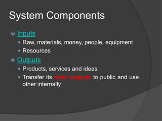 System Components
   Inputs
     Raw, materials, money, people, equipment
     Resources
   Outputs
     Products, services and ideas
     Transfer its main outputs to public and use
     other internally
 