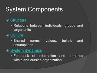 System Components
   Structure
     Relations between individuals, groups and
     larger units
   Culture
     Shared  norms,    values,   beliefs   and
     assumptions
   System dynamics
     Feedback   of information and demands
     within and outside organization
 