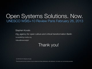 Essential UNESCO Open Systems Recommendations
1. Enable Access

       - public use and lowering barriers of access to technology.

2. Develop Open Systems criteria and vocabulary

       - better understanding  rapid implementation of comprehensive solutions.

3. Recognize Open Systems as long-term sustainability priorities

       - in the context of addressing UN's four key challenge areas.

4. Education of the Educators - about and via OER

       - including media literacy in elementary education into and through Open Systems.

5. Support small scale, independent or user defined ‘Open’ incubators

       - highlighting the interconnectivity, create comprehensive Open Systems Solutions.

6. Foster creation of Open Knowledge Commons

       - including FOSS, OER, Open Data, Open Hardware  related processes, methodologies
 