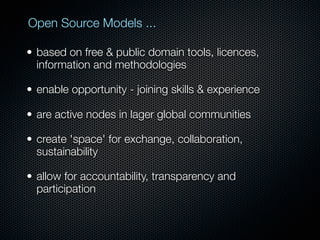 Open Source Models ...

• based on free & public domain tools, licences,
  information and methodologies

• enable opportunity - joining skills & experience

• are active nodes in lager global communities

• create 'space' for exchange, collaboration,
  sustainability

• allow for accountability, transparency and
  participation
 