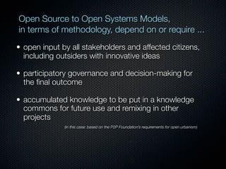 Open Source to Open Systems Models,
in terms of methodology, depend on or require ...
• open input by all stakeholders and affected citizens,
  including outsiders with innovative ideas

• participatory governance and decision-making for
  the ﬁnal outcome

• accumulated knowledge to be put in a knowledge
  commons for future use and remixing in other
  projects
              (in this case: based on the P2P Foundation’s requirements for open urbanism)
 