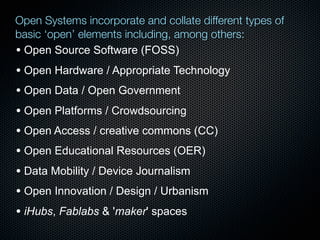 Open Systems incorporate and collate different types of
basic ‘open’ elements including, among others:
• Open Source Software (FOSS)
• Open Hardware / Appropriate Technology
• Open Data / Open Government
• Open Platforms / Crowdsourcing
• Open Access / creative commons (CC)
• Open Educational Resources (OER)
• Data Mobility / Device Journalism
• Open Innovation / Design / Urbanism
• iHubs, Fablabs & 'maker' spaces
 