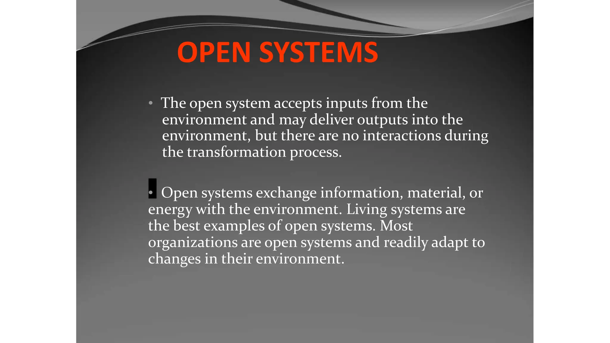 OPEN SYSTEMS
• The open system accepts inputs from the
environment and may deliver outputs into the
environment, but there are no interactions during
the transformation process.
• Open systems exchange information, material, or
energy with the environment. Living systems are
the best examples of open systems. Most
organizations are open systems and readily adapt to
changes in their environment.