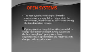OPEN SYSTEMS
• The open system accepts inputs from the
environment and may deliver outputs into the
environment, but there are no interactions during
the transformation process.
• Open systems exchange information, material, or
energy with the environment. Living systems are
the best examples of open systems. Most
organizations are open systems and readily adapt to
changes in their environment.
 