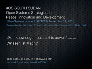 #OS SOUTH SUDAN
Open Systems Strategies for
Peace, Innovation and Development
Ethio-German Konnect (#EGK13), November 11, 2013
Clemens Lerche, r0g_agency for open culture and critical transformation gGmbH Berlin

„For knowledge, too, itself is power.“
„Wissen ist Macht“

#OSJUBA / #OSBACK / #OSWARRAP
clemens@r0g-media.org follow@cle50000

Francis Bacon

 