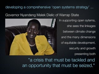 developing a comprehensive ‘open systems strategy’ ...
Governor Nyandeng Malek Dielic of Warrap State
In supporting open sytems,
she sees the linkages
between climate change
and the many dimensions
of equitable development,
security and growth
presenting both

"a crisis that must be tackled and
an opportunity that must be seized."

 