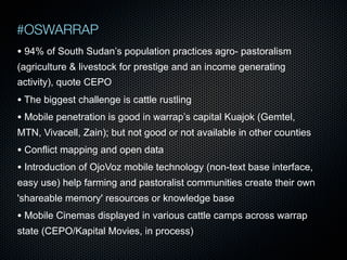 #OSWARRAP
• 94% of South Sudan’s population practices agro- pastoralism
(agriculture & livestock for prestige and an income generating
activity), quote CEPO

• The biggest challenge is cattle rustling
• Mobile penetration is good in warrap’s capital Kuajok (Gemtel,
MTN, Vivacell, Zain); but not good or not available in other counties

• Conflict mapping and open data
• Introduction of OjoVoz mobile technology (non-text base interface,
easy use) help farming and pastoralist communities create their own
'shareable memory' resources or knowledge base

• Mobile Cinemas displayed in various cattle camps across warrap
state (CEPO/Kapital Movies, in process)

 
