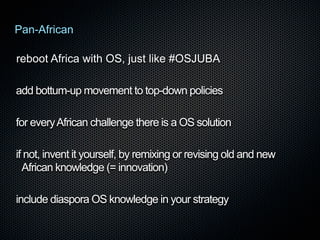 Pan-African
reboot Africa with OS, just like #OSJUBA
add bottum-up movement to top-down policies
for every African challenge there is a OS solution
if not, invent it yourself, by remixing or revising old and new
African knowledge (= innovation)
include diaspora OS knowledge in your strategy

 