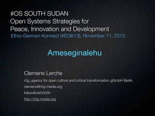 #OS SOUTH SUDAN
Open Systems Strategies for
Peace, Innovation and Development
Ethio-German Konnect (#EGK13), November 11, 2013

Ameseginalehu
Clemens Lerche

543a3502

r0g_agency for open culture and critical transformation gGmbH Berlin
clemens@r0g-media.org
follow@cle50000
http://r0g-media.org

 