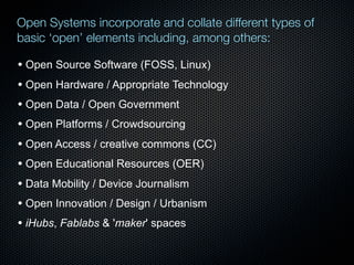 Open Systems incorporate and collate different types of
basic ‘open’ elements including, among others:

• Open Source Software (FOSS, Linux)
• Open Hardware / Appropriate Technology
• Open Data / Open Government
• Open Platforms / Crowdsourcing
• Open Access / creative commons (CC)
• Open Educational Resources (OER)
• Data Mobility / Device Journalism
• Open Innovation / Design / Urbanism
• iHubs, Fablabs & 'maker' spaces

 