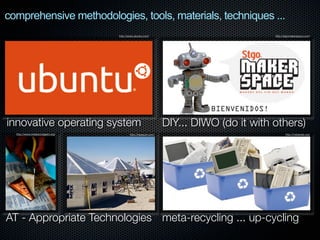 comprehensive methodologies, tools, materials, techniques ...
http://www.ubuntu.com/

innovative operating system
http://www.metareciclagem.org/

http://hexayurt.com/

http://stgomakerspace.com/

DIY... DIWO (do it with others)
http://metarede.org/

AT - Appropriate Technologies meta-recycling ... up-cycling

 