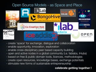 Open Source Models - as Space and Place

- create 'space' for exchange, dialogue and collaboration
- enable opportunity, innovation, exploration
- enable cross-disciplinary peer based capacity building
- open and active nodes in a global community (i.e. fablabs, iHubs)
- based on free & public domain tools, licences, methodologies
- create open resources, knowledge bases, exchange potentials
- stimulate new forms of sustainable entrepreneurship
celebrate getting together !

 