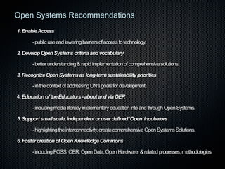 Open Systems Recommendations
1. Enable Access
- public use and lowering barriers of access to technology.
2. Develop Open Systems criteria and vocabulary
- better understanding & rapid implementation of comprehensive solutions.
3. Recognize Open Systems as long-term sustainability priorities
- in the context of addressing UN's goals for development
4. Education of the Educators - about and via OER
- including media literacy in elementary education into and through Open Systems.
5. Support small scale, independent or user defined ‘Open’ incubators
- highlighting the interconnectivity, create comprehensive Open Systems Solutions.
6. Foster creation of Open Knowledge Commons
- including FOSS, OER, Open Data, Open Hardware & related processes, methodologies

 