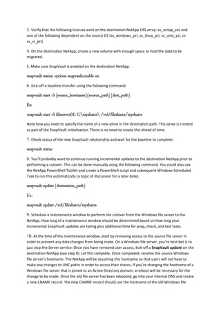 3. Verify that the following licenses exist on the destination NetApp FAS array: sv_ontap_sec and
one of the following dependent on the source OS (sv_windows_pri, sv_linux_pri, sv_unix_pri, or
sv_vi_pri)

4. On the destination NetApp, create a new volume with enough space to hold the data to be
migrated.

5. Make sure SnapVault is enabled on the destination NetApp:

snapvault status; options snapvault.enable on

6. Kick-off a baseline transfer using the following command:

snapvault start -S [source_hostname]:[source_path] [dest_path]

Ex:

snapvault start -S fileserver: C:myshares /vol/fileshares/myshares

Note how you need to specify the name of a new qtree in the destination path. This qtree is created
as part of the SnapVault initialization. There is no need to create this ahead of time.

7. Check status of the new SnapVault relationship and wait for the baseline to complete:

snapvault status

8. You’ll probably want to continue running incremental updates to the destination NetApp prior to
performing a cutover. This can be done manually using the following command. You could also use
the NetApp PowerShell Toolkit and create a PowerShell script and subsequent Windows Scheduled
Task to run this automatically (a topic of discussion for a later date).

snapvault update [destination_path]

Ex:

snapvault update /vol/fileshares/myshares

9. Schedule a maintenance window to perform the cutover from the Windows file server to the
NetApp. How long of a maintenance window should be determined based on how long your
incremental SnapVault updates are taking plus additional time for prep, check, and test tasks.

10. At the time of the maintenance window, start by removing access to the source file server in
order to prevent any data changes from being made. On a Windows file server, you’re best bet is to
just stop the Server service. Once you have removed user access, kick-off a SnapVault update on the
destination NetApp (see step 8). Let this complete. Once completed, rename the source Windows
file server’s hostname. The NetApp will be assuming this hostname so that users will not have to
make any changes to UNC paths in order to access their shares. If you’re changing the hostname of a
Windows file server that is joined to an Active Directory domain, a reboot will be necessary for the
change to be made. Once the old file server has been rebooted, go into your internal DNS and create
a new CNAME record. The new CNAME record should use the hostname of the old Windows file
 