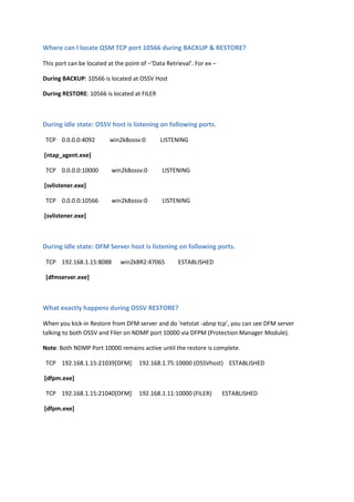Where can I locate QSM TCP port 10566 during BACKUP & RESTORE?

This port can be located at the point of –‘Data Retrieval’. For ex –

During BACKUP: 10566 is located at OSSV Host

During RESTORE: 10566 is located at FILER



During idle state: OSSV host listens on following ports.

 TCP 0.0.0.0:4092         win2k8ossv:0        LISTENING

[ntap_agent.exe]

 TCP 0.0.0.0:10000         win2k8ossv:0       LISTENING

[svlistener.exe]

 TCP 0.0.0.0:10566        win2k8ossv:0        LISTENING

[svlistener.exe]



During idle state: DFM Server host listens on following ports.

 HTTP: TCP 192.168.1.15:8088         win2k8R2:47065        ESTABLISHED

HTTPS: TCP 192.168.1.15:8488         win2k8R2:47065         ESTABLISHED

 [dfmserver.exe]



What exactly happens during OSSV RESTORE?

When you kick-in Restore from DFM server and do 'netstat -abnp tcp’, you can see DFM server
talking to both OSSV and Filer on NDMP port 10000 via DFPM (Protection Manager Module).

Note: Both NDMP Port 10000 remains active until the restore is complete.

 TCP 192.168.1.15:21039[DFM]         192.168.1.75:10000 (OSSVhost) ESTABLISHED

[dfpm.exe]

 TCP 192.168.1.15:21040[DFM]         192.168.1.11:10000 (FILER)        ESTABLISHED

[dfpm.exe]
 