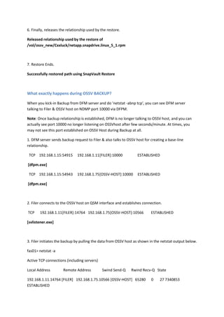 6. Finally, releases the relationship used by the restore.

Released relationship used by the restore of
/vol/ossv_new/Cxxluck/netapp.snapdrive.linux_5_1.rpm



7. Restore Ends.

Successfully restored path using SnapVault Restore



What exactly happens during OSSV BACKUP?

When you kick-in Backup from DFM server and do 'netstat -abnp tcp’, you can see DFM server
talking to Filer & OSSV host on NDMP port 10000 via DFPM.

Note: Once backup relationship is established, DFM is no longer talking to OSSV host, and you can
actually see port 10000 no longer listening on OSSVhost after few seconds/minute. At times, you
may not see this port established on OSSV Host during Backup at all.

1. DFM server sends backup request to Filer & also talks to OSSV host for creating a base-line
relationship.

 TCP 192.168.1.15:54915        192.168.1.11[FILER]:10000          ESTABLISHED

[dfpm.exe]

 TCP 192.168.1.15:54943        192.168.1.75[OSSV-HOST]:10000      ESTABLISHED

[dfpm.exe]



2. Filer connects to the OSSV host on QSM interface and establishes connection.

TCP     192.168.1.11[FILER]:14764 192.168.1.75[OSSV-HOST]:10566           ESTABLISHED

[svlistener.exe]



3. Filer initiates the backup by pulling the data from OSSV host as shown in the netstat output below.

fas01> netstat -a

Active TCP connections (including servers)

Local Address         Remote Address          Swind Send-Q    Rwind Recv-Q State

192.168.1.11.14764 [FILER] 192.168.1.75.10566 [OSSV-HOST] 65280           0    27 7340853
ESTABLISHED
 