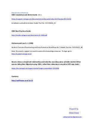Document reference:
OSSV Installation and Admin Guide: 3.0.1

https://support.netapp.com/documentation/docweb/index.html?productID=61032

Installation and administration Guide: Part No. 215-05638_C0



OSSV Best Practices Guide:

http://media.netapp.com/documents/tr-3466.pdf



OnCommand Core 5.1 :( DFM)

Guide to Common Provisioning and Data Protection Workflows for 7-Mode: Part No. 210-05421_A0

Note: You need a support account to access this knowledge resource. To login go to
http://support.netapp.com/



How to release a SnapVault relationship and make the secondary qtree writable (Useful: When
you are doing Data Migration using OSSV, rather than robocopy or any other CIFS copy tools)

https://kb.netapp.com/support/index?page=content&id=1010906



Courtesy:

http://waflhouse.com/?p=12




                                                                              -Prepared by

                                                                              Ashwin Pawar

                                                                      ashwinwriter@gmail.com
 