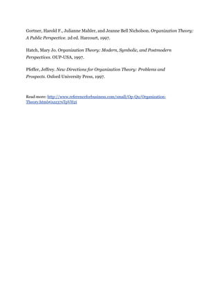 Gortner, Harold F., Julianne Mahler, and Jeanne Bell Nicholson. Organization Theory:
A Public Perspective. 2d ed. Harcourt, 1997.
Hatch, Mary Jo. Organization Theory: Modern, Symbolic, and Postmodern
Perspectives. OUP-USA, 1997.
Pfeffer, Jeffrey. New Directions for Organization Theory: Problems and
Prospects. Oxford University Press, 1997.
Read more: http://www.referenceforbusiness.com/small/Op-Qu/Organization-
Theory.html#ixzz37sTpVH2i
 