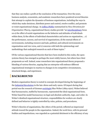 that they can realize a profit at the conclusion of the transaction. Over the years,
business analysts, economists, and academic researchers have pondered several theories
that attempt to explain the dynamics of business organizations, including the ways in
which they make decisions, distribute power and control, resolve conflict, and promote
or resist organizational change. As Jeffrey Pfeffer summarized in New Directions for
Organization Theory, organizational theory studies provide "an interdisciplinary focus
on a) the effect of social organizations on the behavior and attitudes of individuals
within them, b) the effects of individual characteristics and action on organization, …c)
the performance, success, and survival of organizations, d) the mutual effects of
environments, including resource and task, political, and cultural environments on
organizations and vice versa, and e) concerns with both the epistemology and
methodology that undergird research on each of these topics."
Of the various organizational theories that have been studied in this realm, the open-
systems theory has emerged as perhaps the most widely known, but others have their
proponents as well. Indeed, some researchers into organizational theory propound a
blending of various theories, arguing that an enterprise will embrace different
organizational strategies in reaction to changes in its competitive circumstances,
structural design, and experiences.
BACKGROUND
Modern organization theory is rooted in concepts developed during the beginnings of
the Industrial Revolution in the late 1800s and early 1900s. Of import during that
period was the research of German sociologist Max Weber (1864-1920). Weber believed
that bureaucracies, staffed by bureaucrats, represented the ideal organizational form.
Weber based his model bureaucracy on legal and absolute authority, logic, and order. In
Weber's idealized organizational structure, responsibilities for workers are clearly
defined and behavior is tightly controlled by rules, policies, and procedures.
Weber's theories of organizations, like others of the period, reflected an impersonal
attitude toward the people in the organization. Indeed, the work force, with its personal
frailties and imperfections, was regarded as a potential detriment to the efficiency of any
 