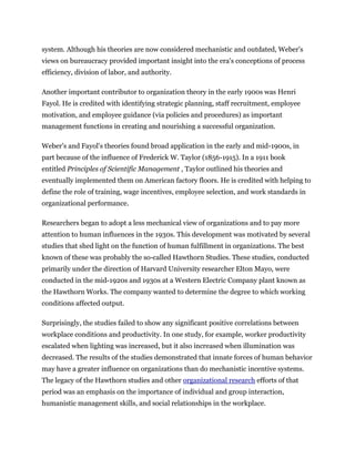 system. Although his theories are now considered mechanistic and outdated, Weber's
views on bureaucracy provided important insight into the era's conceptions of process
efficiency, division of labor, and authority.
Another important contributor to organization theory in the early 1900s was Henri
Fayol. He is credited with identifying strategic planning, staff recruitment, employee
motivation, and employee guidance (via policies and procedures) as important
management functions in creating and nourishing a successful organization.
Weber's and Fayol's theories found broad application in the early and mid-1900s, in
part because of the influence of Frederick W. Taylor (1856-1915). In a 1911 book
entitled Principles of Scientific Management , Taylor outlined his theories and
eventually implemented them on American factory floors. He is credited with helping to
define the role of training, wage incentives, employee selection, and work standards in
organizational performance.
Researchers began to adopt a less mechanical view of organizations and to pay more
attention to human influences in the 1930s. This development was motivated by several
studies that shed light on the function of human fulfillment in organizations. The best
known of these was probably the so-called Hawthorn Studies. These studies, conducted
primarily under the direction of Harvard University researcher Elton Mayo, were
conducted in the mid-1920s and 1930s at a Western Electric Company plant known as
the Hawthorn Works. The company wanted to determine the degree to which working
conditions affected output.
Surprisingly, the studies failed to show any significant positive correlations between
workplace conditions and productivity. In one study, for example, worker productivity
escalated when lighting was increased, but it also increased when illumination was
decreased. The results of the studies demonstrated that innate forces of human behavior
may have a greater influence on organizations than do mechanistic incentive systems.
The legacy of the Hawthorn studies and other organizational research efforts of that
period was an emphasis on the importance of individual and group interaction,
humanistic management skills, and social relationships in the workplace.
 