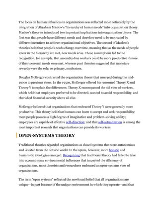 The focus on human influences in organizations was reflected most noticeably by the
integration of Abraham Maslow's "hierarchy of human needs" into organization theory.
Maslow's theories introduced two important implications into organization theory. The
first was that people have different needs and therefore need to be motivated by
different incentives to achieve organizational objectives. The second of Maslow's
theories held that people's needs change over time, meaning that as the needs of people
lower in the hierarchy are met, new needs arise. These assumptions led to the
recognition, for example, that assembly-line workers could be more productive if more
of their personal needs were met, whereas past theories suggested that monetary
rewards were the sole, or primary, motivators.
Douglas McGregor contrasted the organization theory that emerged during the mid-
1900s to previous views. In the 1950s, McGregor offered his renowned Theory X and
Theory Y to explain the differences. Theory X encompassed the old view of workers,
which held that employees preferred to be directed, wanted to avoid responsibility, and
cherished financial security above all else.
McGregor believed that organizations that embraced Theory Y were generally more
productive. This theory held that humans can learn to accept and seek responsibility;
most people possess a high degree of imaginative and problem-solving ability;
employees are capable of effective self-direction; and that self-actualization is among the
most important rewards that organizations can provide its workers.
OPEN-SYSTEMS THEORY
Traditional theories regarded organizations as closed systems that were autonomous
and isolated from the outside world. In the 1960s, however, more holistic and
humanistic ideologies emerged. Recognizing that traditional theory had failed to take
into account many environmental influences that impacted the efficiency of
organizations, most theorists and researchers embraced an open-systems view of
organizations.
The term "open systems" reflected the newfound belief that all organizations are
unique—in part because of the unique environment in which they operate—and that
 